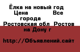 Ёлка на новый год › Цена ­ 30 000 - Все города  »    . Ростовская обл.,Ростов-на-Дону г.